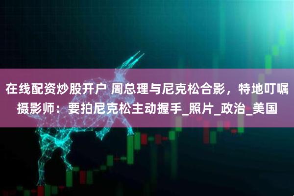在线配资炒股开户 周总理与尼克松合影，特地叮嘱摄影师：要拍尼克松主动握手_照片_政治_美国