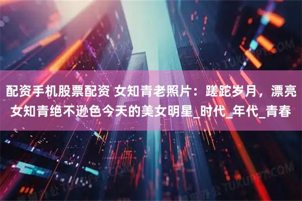 配资手机股票配资 女知青老照片：蹉跎岁月，漂亮女知青绝不逊色今天的美女明星_时代_年代_青春