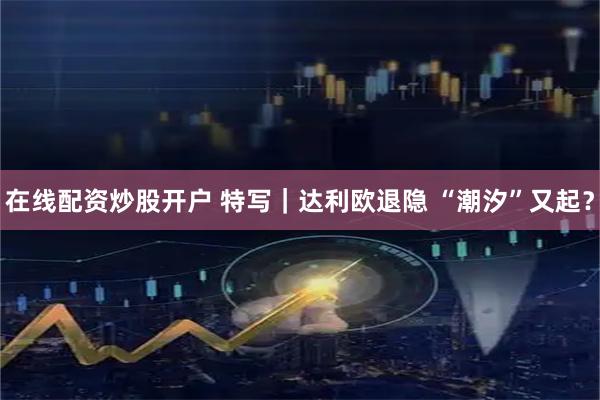 在线配资炒股开户 特写｜达利欧退隐 “潮汐”又起？