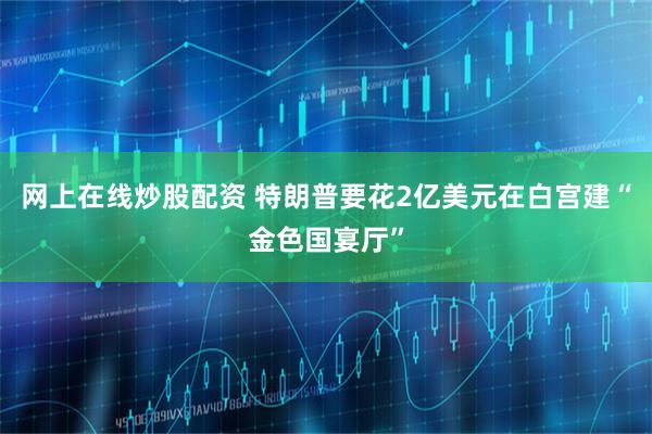 网上在线炒股配资 特朗普要花2亿美元在白宫建“金色国宴厅”