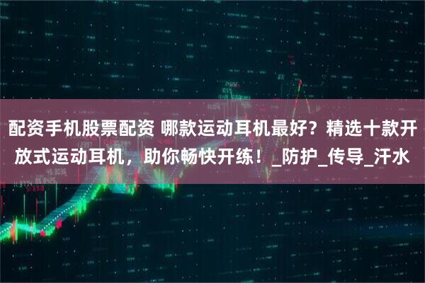 配资手机股票配资 哪款运动耳机最好？精选十款开放式运动耳机，助你畅快开练！_防护_传导_汗水