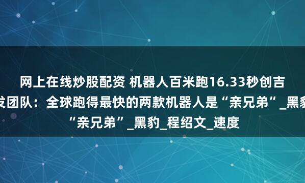 网上在线炒股配资 机器人百米跑16.33秒创吉尼斯纪录，研发团队：全球跑得最快的两款机器人是“亲兄弟”_黑豹_程绍文_速度