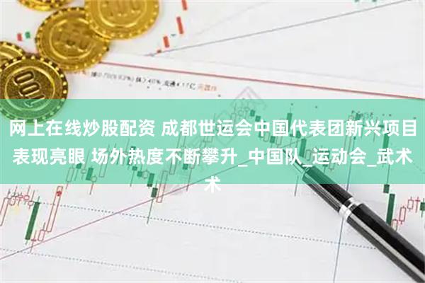 网上在线炒股配资 成都世运会中国代表团新兴项目表现亮眼 场外热度不断攀升_中国队_运动会_武术