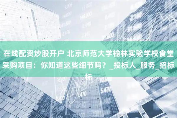 在线配资炒股开户 北京师范大学榆林实验学校食堂采购项目：你知道这些细节吗？_投标人_服务_招标