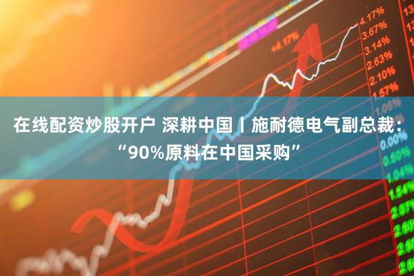 在线配资炒股开户 深耕中国丨施耐德电气副总裁：“90%原料在中国采购”