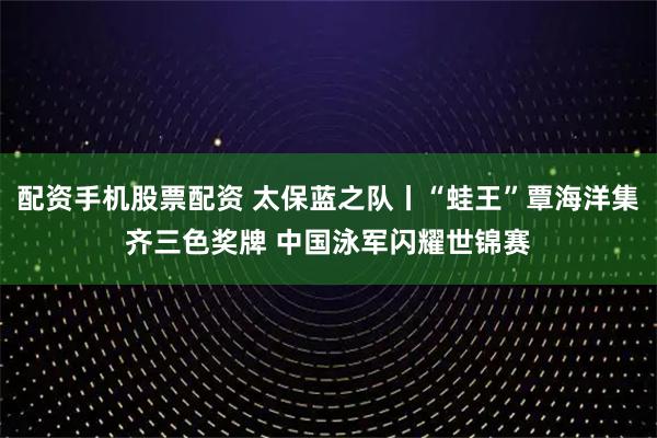 配资手机股票配资 太保蓝之队丨“蛙王”覃海洋集齐三色奖牌 中国泳军闪耀世锦赛