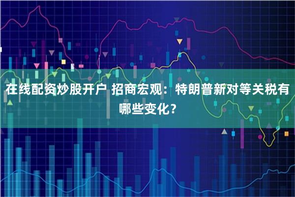 在线配资炒股开户 招商宏观：特朗普新对等关税有哪些变化？