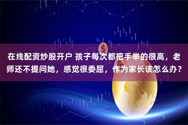 在线配资炒股开户 孩子每次都把手举的很高，老师还不提问她，感觉很委屈，作为家长该怎么办？
