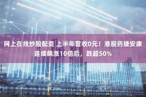 网上在线炒股配资 上半年营收0元！港股药捷安康连续飙涨10倍后，跌超50%