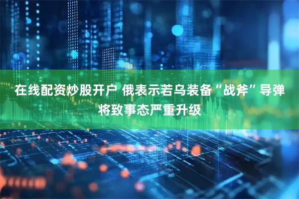 在线配资炒股开户 俄表示若乌装备“战斧”导弹将致事态严重升级