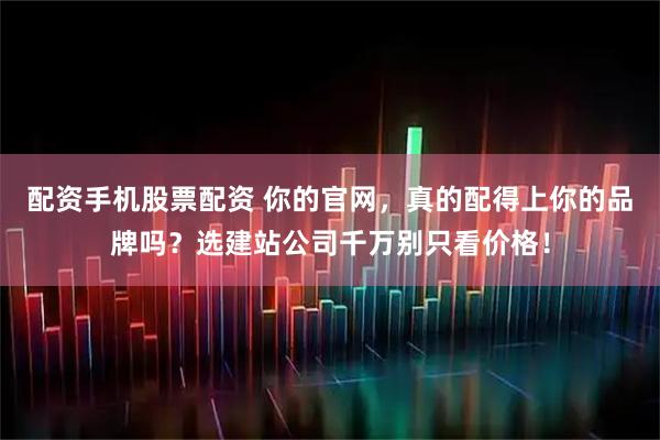 配资手机股票配资 你的官网,真的配得上你的品牌吗?选建站公司千万别只看价格!