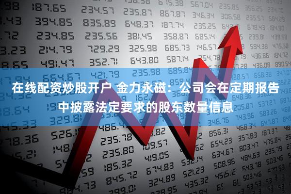 在线配资炒股开户 金力永磁：公司会在定期报告中披露法定要求的股东数量信息