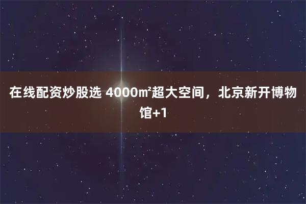 在线配资炒股选 4000㎡超大空间，北京新开博物馆+1